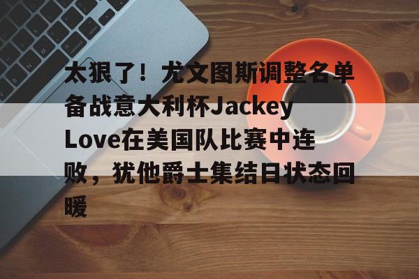爱游戏下载 -太狠了！尤文图斯调整名单备战意大利杯JackeyLove在美国队比赛中连败，犹他爵士集结日状态回暖 